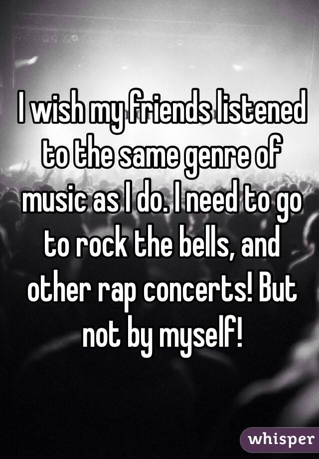 I wish my friends listened to the same genre of music as I do. I need to go to rock the bells, and other rap concerts! But not by myself! 