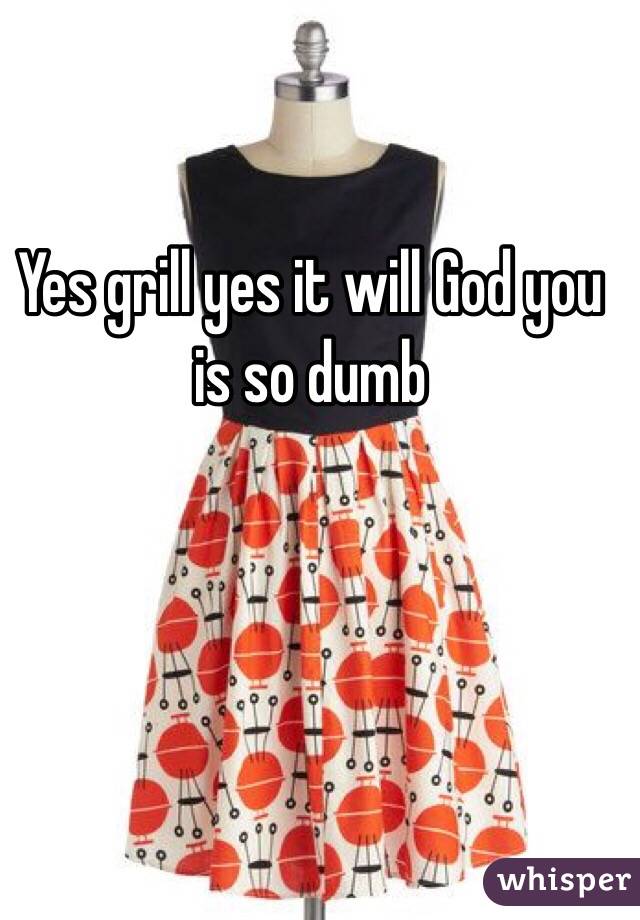 Yes grill yes it will God you is so dumb
