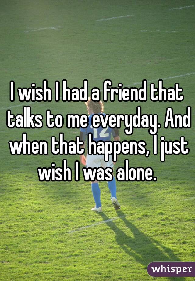 I wish I had a friend that talks to me everyday. And when that happens, I just wish I was alone. 
