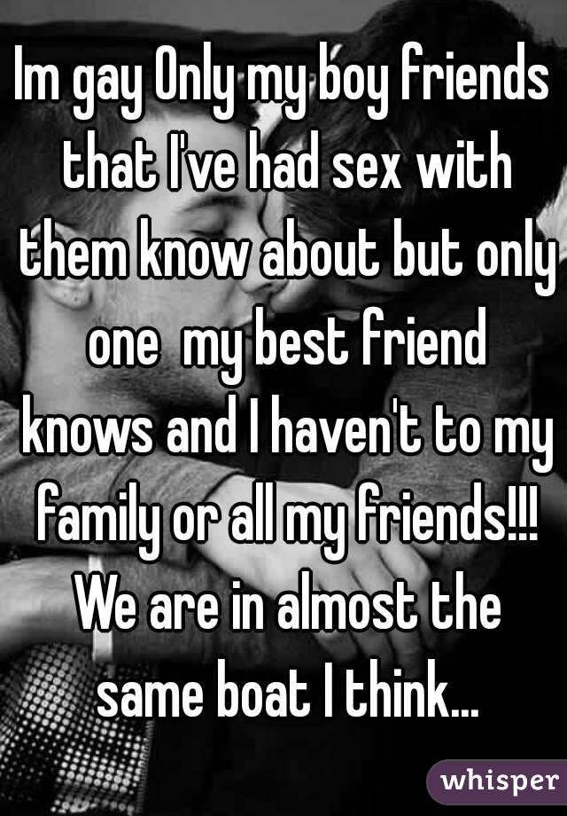 Im gay Only my boy friends that I've had sex with them know about but only one  my best friend knows and I haven't to my family or all my friends!!! We are in almost the same boat I think...