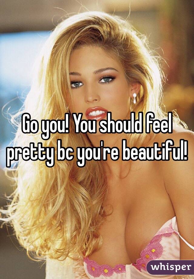 Go you! You should feel pretty bc you're beautiful!