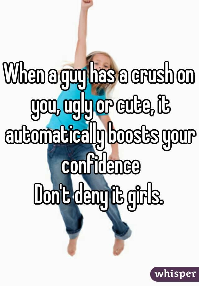 When a guy has a crush on you, ugly or cute, it automatically boosts your confidence
Don't deny it girls.