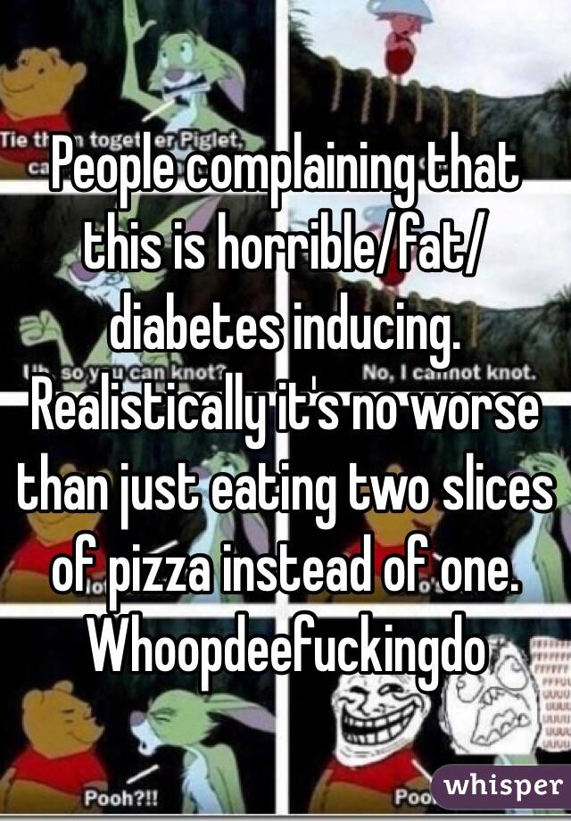 People complaining that this is horrible/fat/diabetes inducing. Realistically it's no worse than just eating two slices of pizza instead of one. Whoopdeefuckingdo 