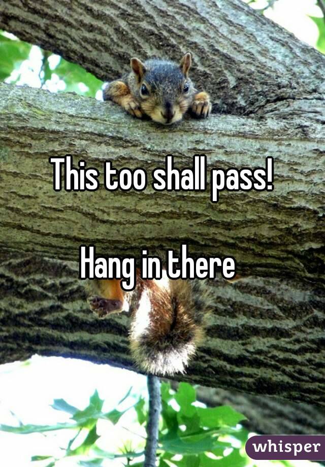 This too shall pass!

Hang in there 