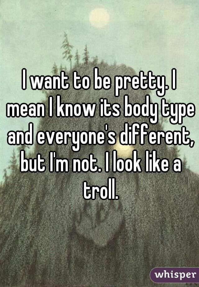 I want to be pretty. I mean I know its body type and everyone's different, but I'm not. I look like a troll.