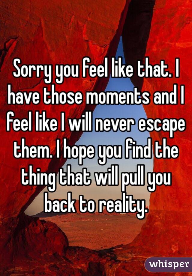 Sorry you feel like that. I have those moments and I feel like I will never escape them. I hope you find the thing that will pull you back to reality. 