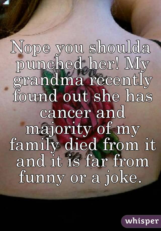 Nope you shoulda punched her! My grandma recently found out she has cancer and majority of my family died from it and it is far from funny or a joke. 