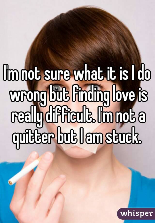 I'm not sure what it is I do wrong but finding love is really difficult. I'm not a quitter but I am stuck. 