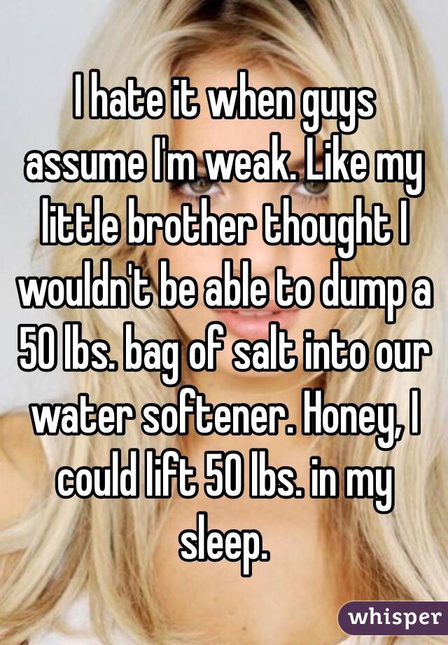 I hate it when guys assume I'm weak. Like my little brother thought I wouldn't be able to dump a 50 lbs. bag of salt into our water softener. Honey, I could lift 50 lbs. in my sleep. 