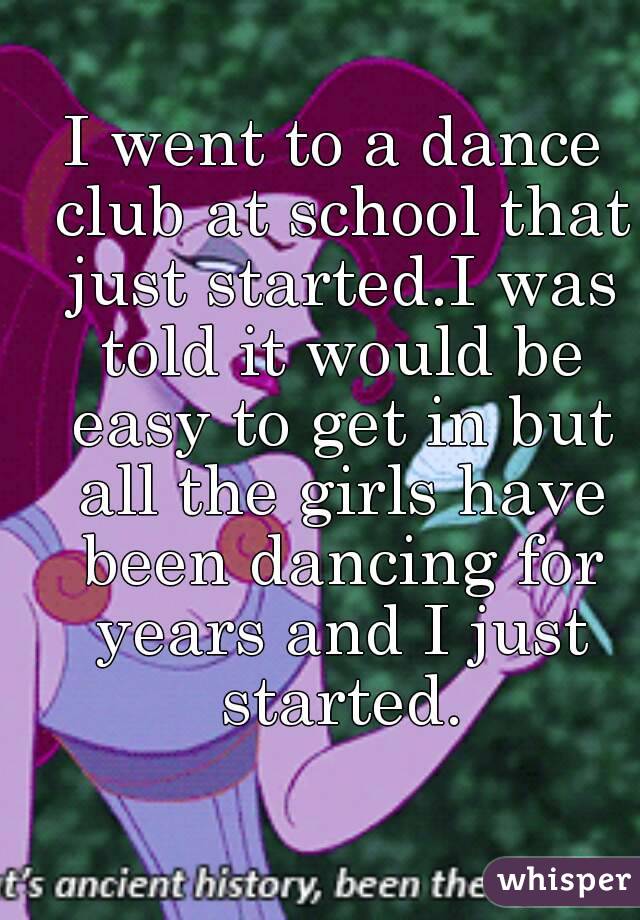 I went to a dance club at school that just started.I was told it would be easy to get in but all the girls have been dancing for years and I just started.