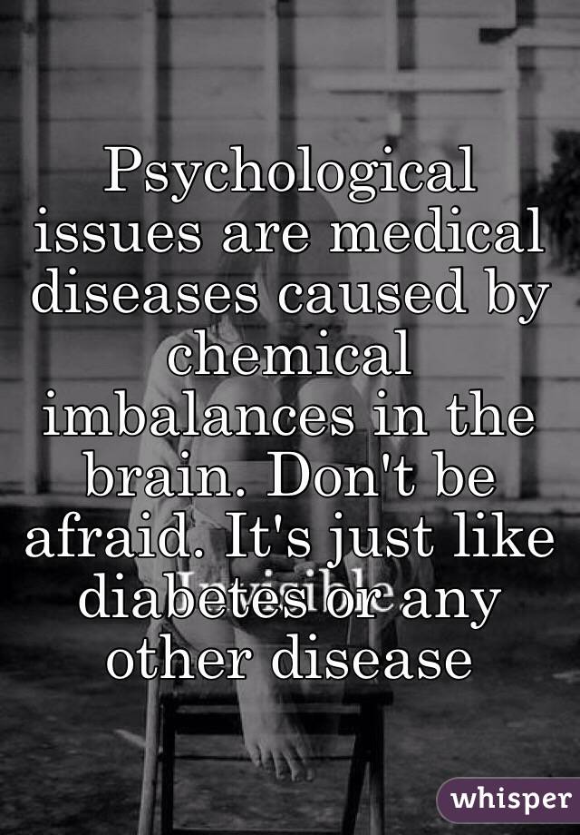 Psychological issues are medical diseases caused by chemical imbalances in the brain. Don't be afraid. It's just like diabetes or any other disease
