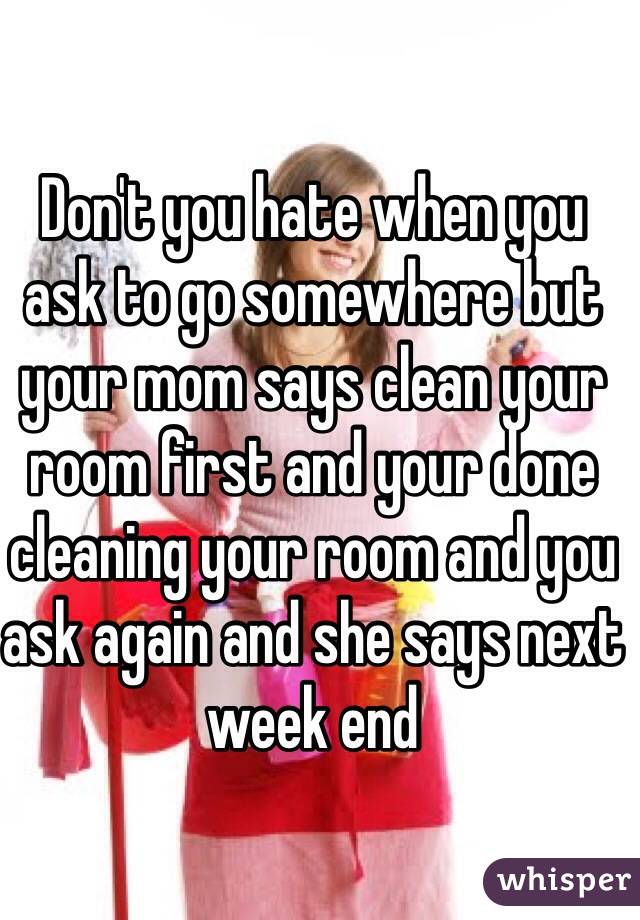 Don't you hate when you ask to go somewhere but your mom says clean your room first and your done cleaning your room and you ask again and she says next week end 