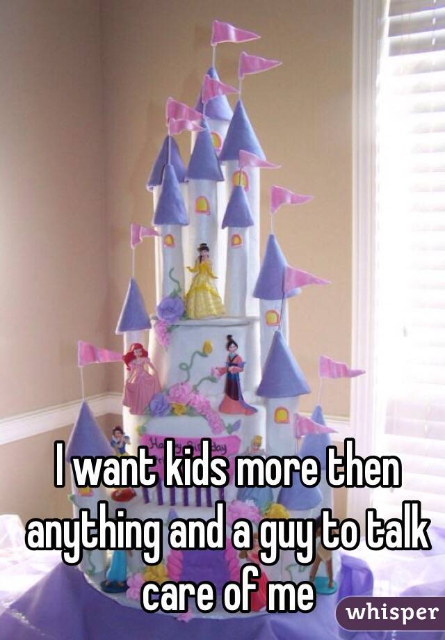 I want kids more then anything and a guy to talk care of me