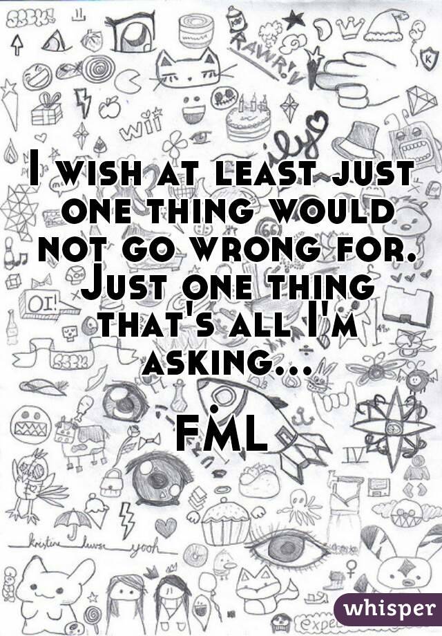 I wish at least just one thing would not go wrong for. Just one thing that's all I'm asking.... 
FML