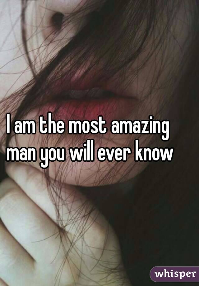 I am the most amazing man you will ever know