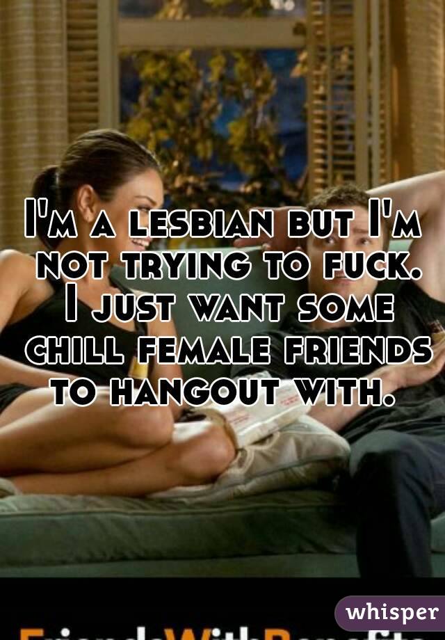 I'm a lesbian but I'm not trying to fuck. I just want some chill female friends to hangout with. 