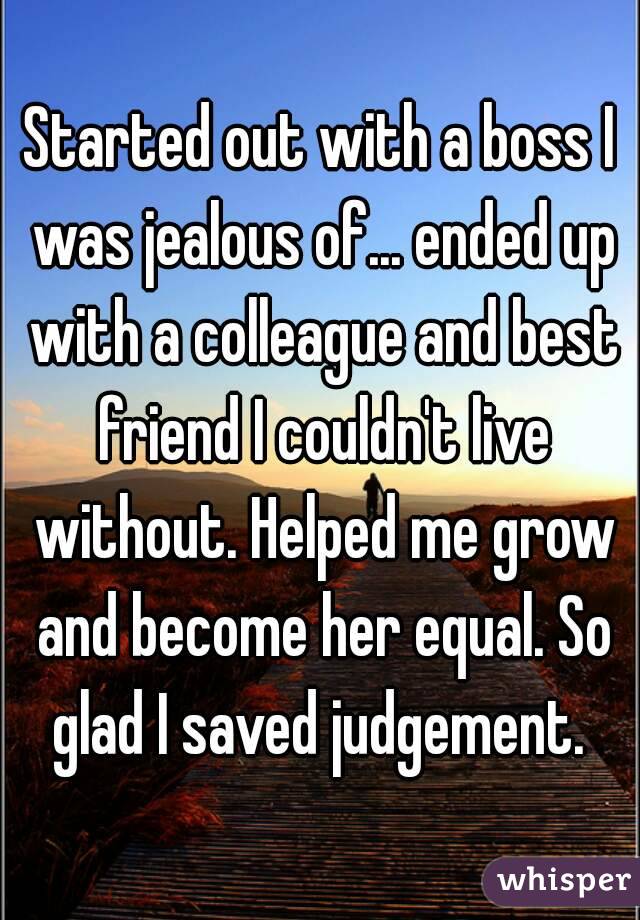 Started out with a boss I was jealous of... ended up with a colleague and best friend I couldn't live without. Helped me grow and become her equal. So glad I saved judgement. 