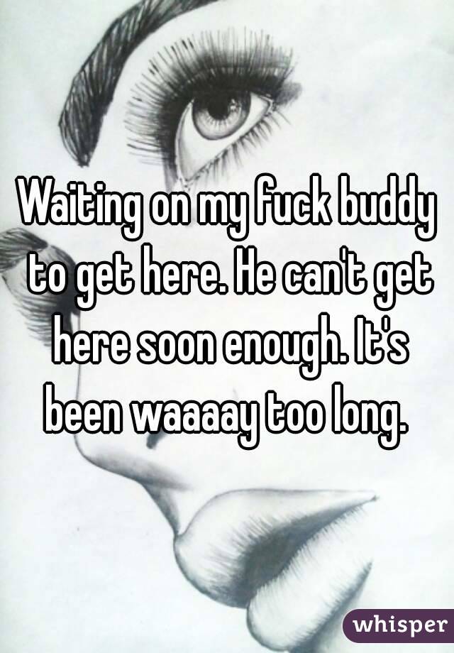 Waiting on my fuck buddy to get here. He can't get here soon enough. It's been waaaay too long. 