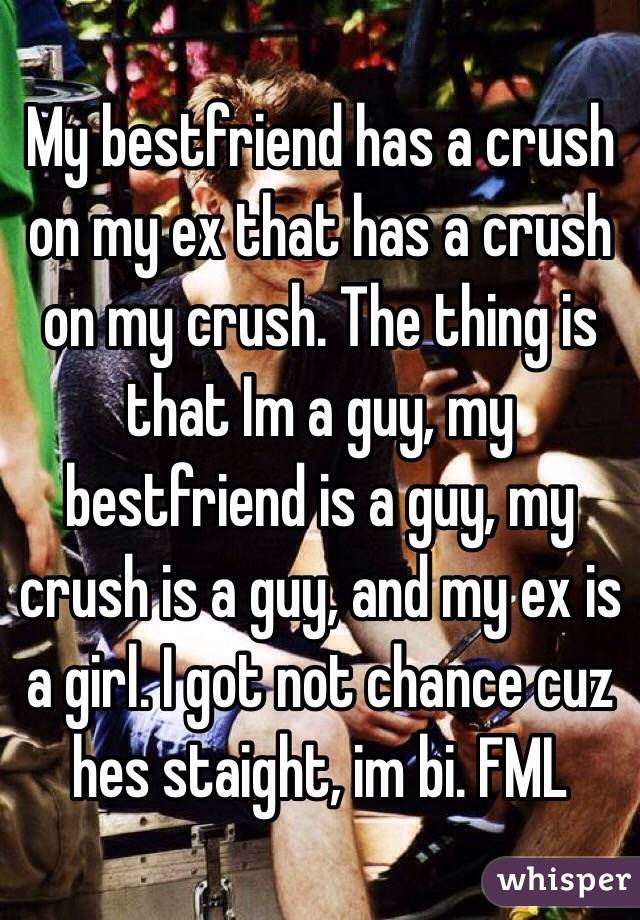 My bestfriend has a crush on my ex that has a crush on my crush. The thing is that Im a guy, my bestfriend is a guy, my crush is a guy, and my ex is a girl. I got not chance cuz hes staight, im bi. FML