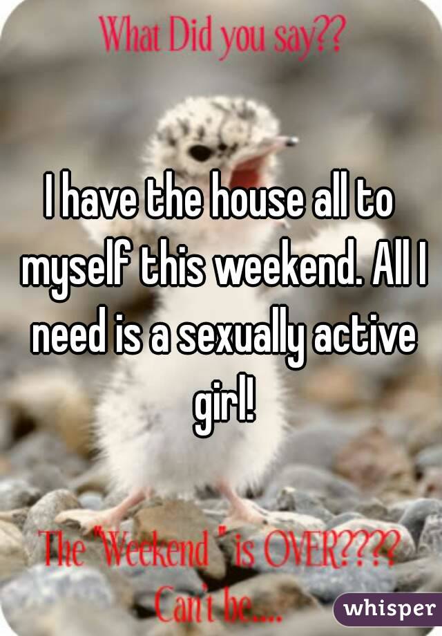I have the house all to myself this weekend. All I need is a sexually active girl!