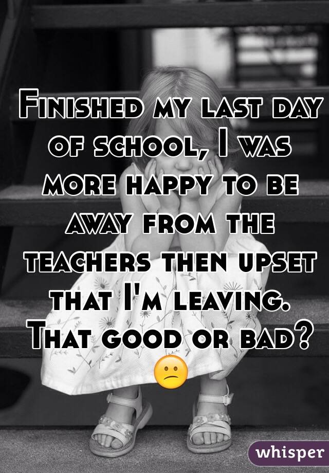 Finished my last day of school, I was more happy to be away from the teachers then upset that I'm leaving. That good or bad? 😕