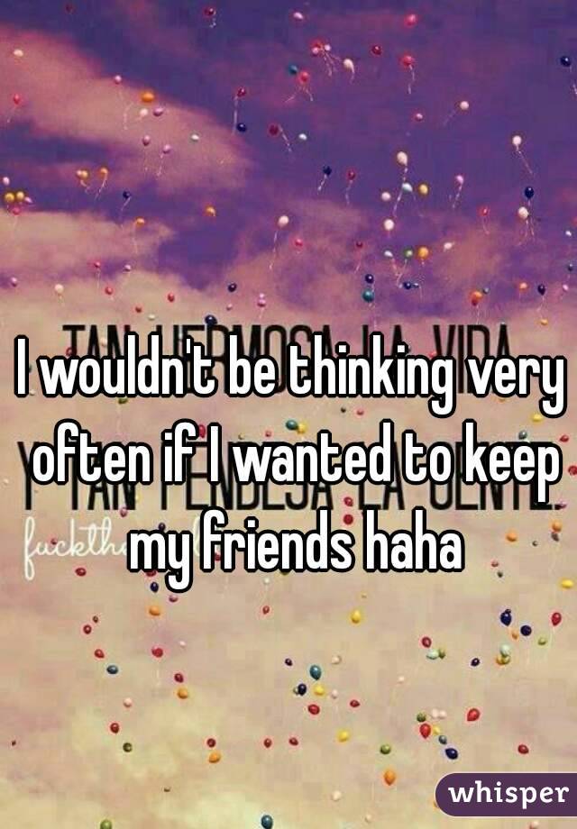 I wouldn't be thinking very often if I wanted to keep my friends haha