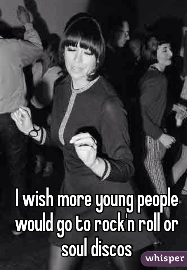 I wish more young people would go to rock'n roll or soul discos