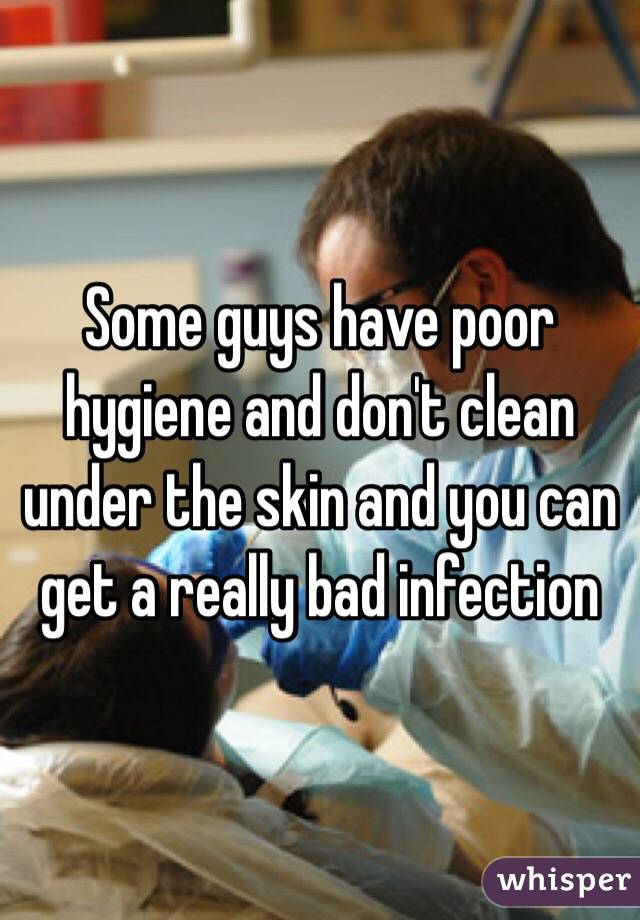 Some guys have poor hygiene and don't clean under the skin and you can get a really bad infection 