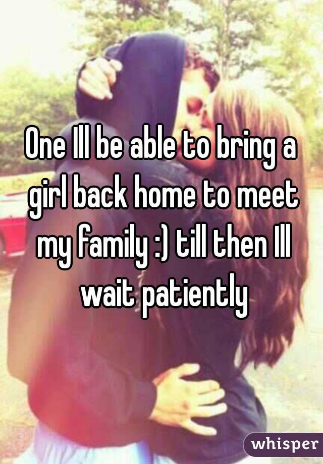 One Ill be able to bring a girl back home to meet my family :) till then Ill wait patiently