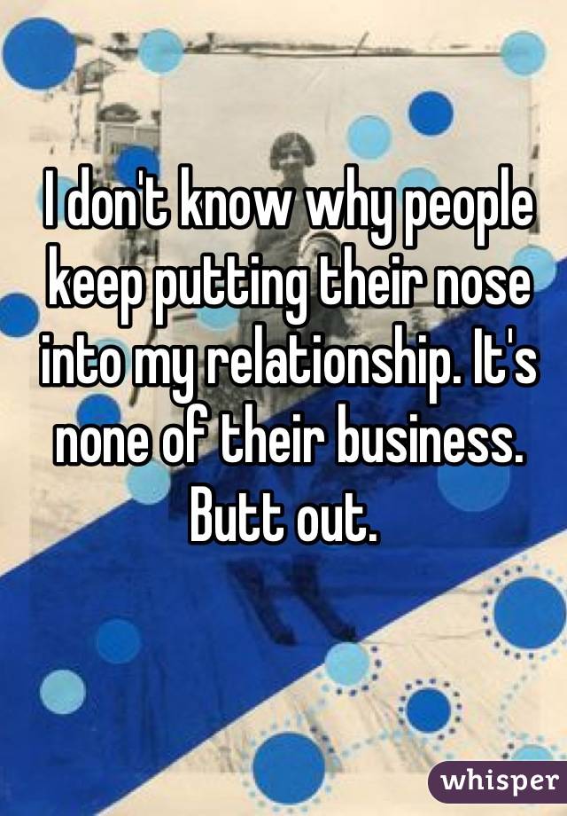 I don't know why people keep putting their nose into my relationship. It's none of their business.
Butt out. 