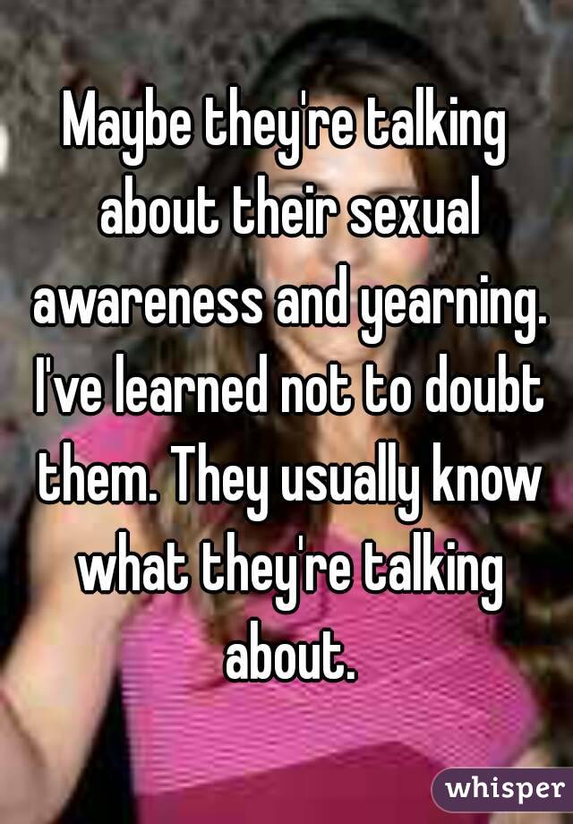 Maybe they're talking about their sexual awareness and yearning. I've learned not to doubt them. They usually know what they're talking about.