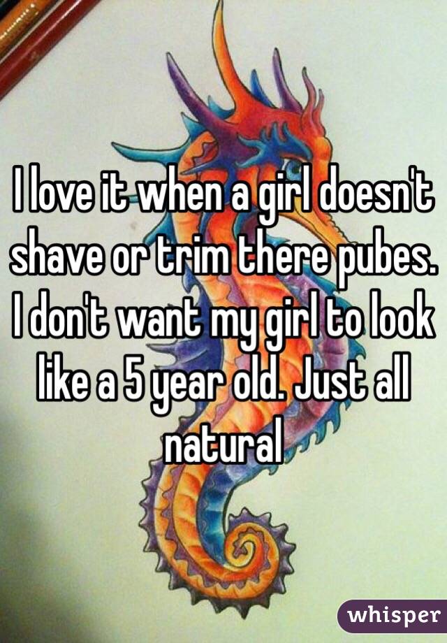 I love it when a girl doesn't shave or trim there pubes. I don't want my girl to look like a 5 year old. Just all natural 