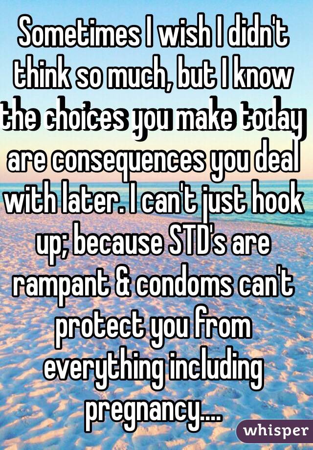 Sometimes I wish I didn't think so much, but I know the choices you make today are consequences you deal with later. I can't just hook up; because STD's are rampant & condoms can't protect you from everything including pregnancy....