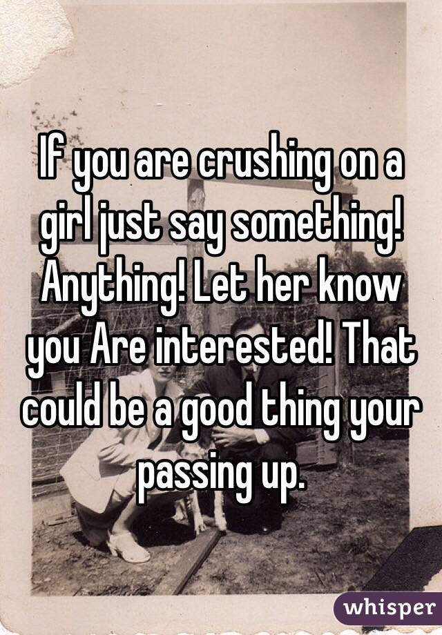 If you are crushing on a girl just say something! Anything! Let her know you Are interested! That could be a good thing your passing up.