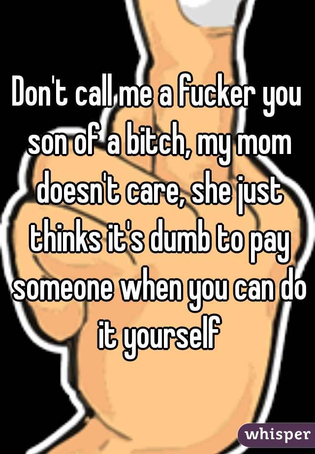 Don't call me a fucker you son of a bitch, my mom doesn't care, she just thinks it's dumb to pay someone when you can do it yourself