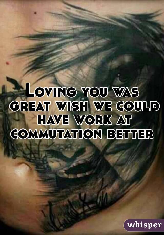 Loving you was great wish we could have work at commutation better 