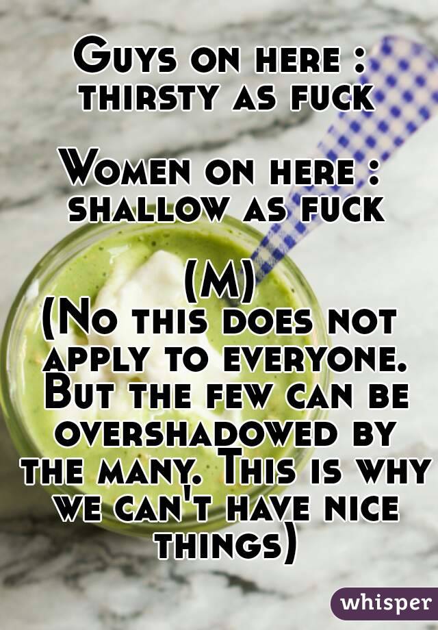 Guys on here : thirsty as fuck

Women on here : shallow as fuck

(M)
(No this does not apply to everyone. But the few can be overshadowed by the many. This is why we can't have nice things)