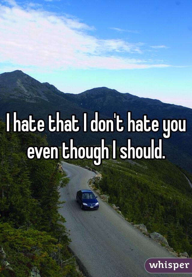I hate that I don't hate you even though I should. 
