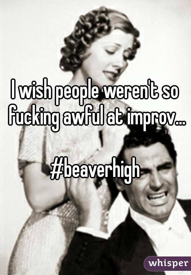 I wish people weren't so fucking awful at improv...

#beaverhigh