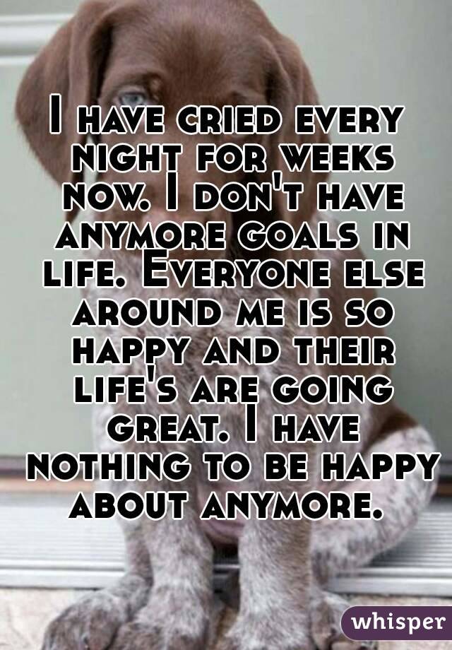I have cried every night for weeks now. I don't have anymore goals in life. Everyone else around me is so happy and their life's are going great. I have nothing to be happy about anymore. 
