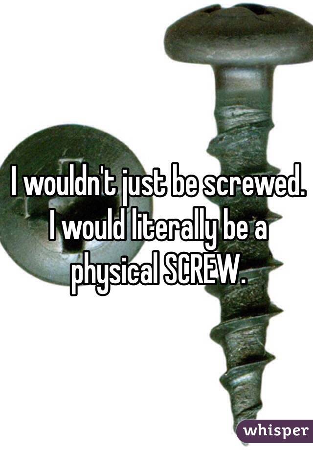 I wouldn't just be screwed. I would literally be a physical SCREW.