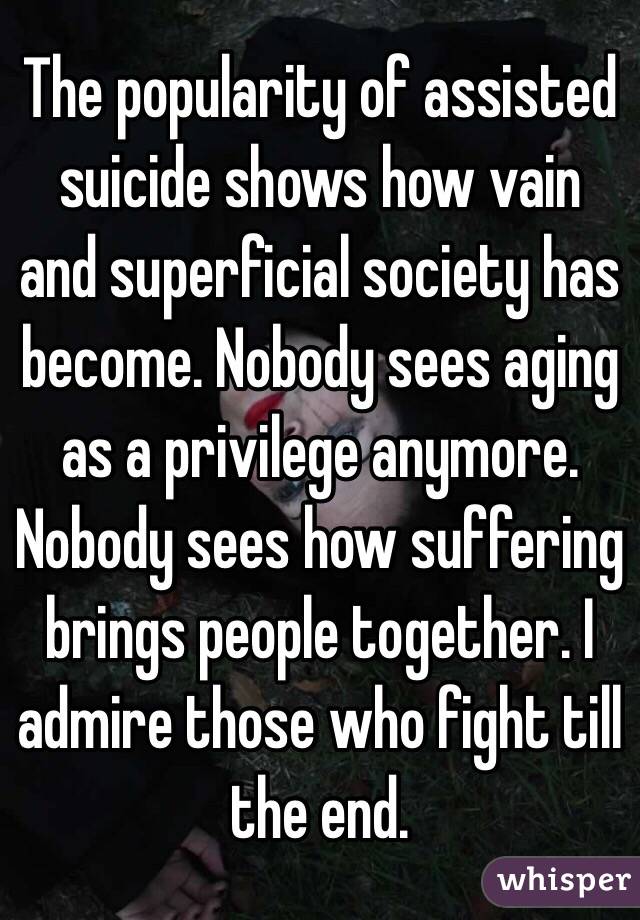 The popularity of assisted suicide shows how vain and superficial society has become. Nobody sees aging as a privilege anymore. Nobody sees how suffering brings people together. I admire those who fight till the end. 