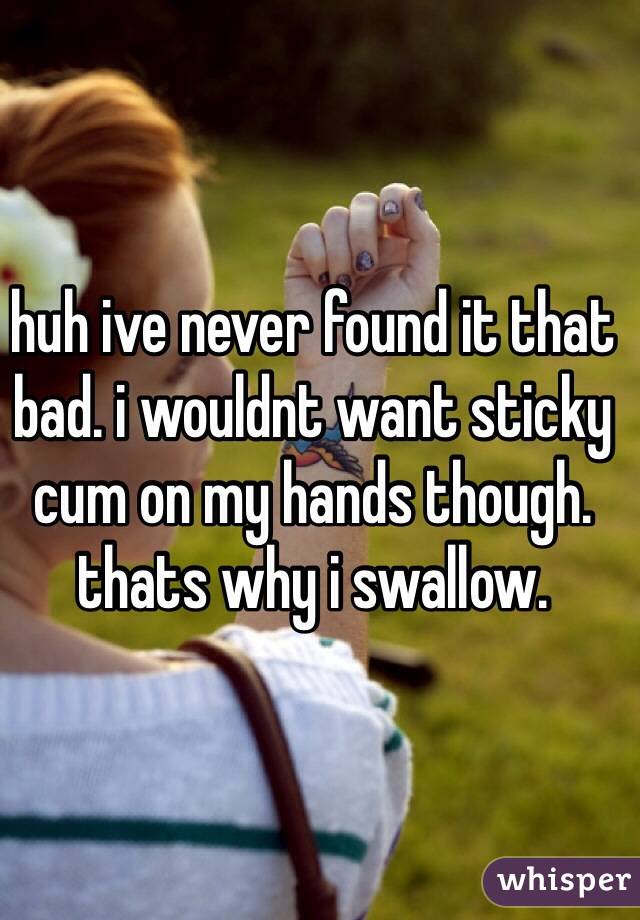 huh ive never found it that bad. i wouldnt want sticky cum on my hands though. thats why i swallow. 