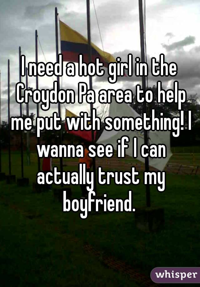I need a hot girl in the Croydon Pa area to help me put with something! I wanna see if I can actually trust my boyfriend. 