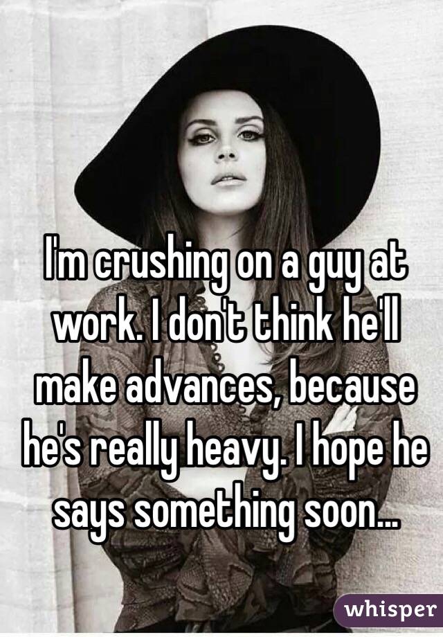 I'm crushing on a guy at work. I don't think he'll make advances, because he's really heavy. I hope he says something soon... 
