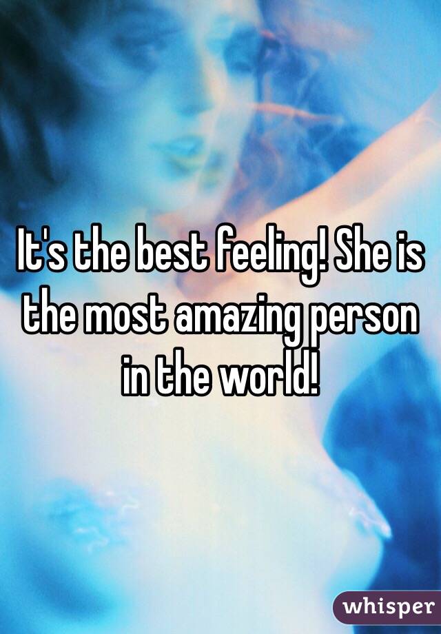 It's the best feeling! She is the most amazing person in the world!