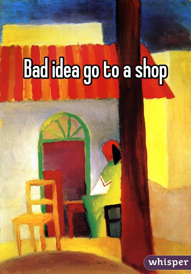 Bad idea go to a shop