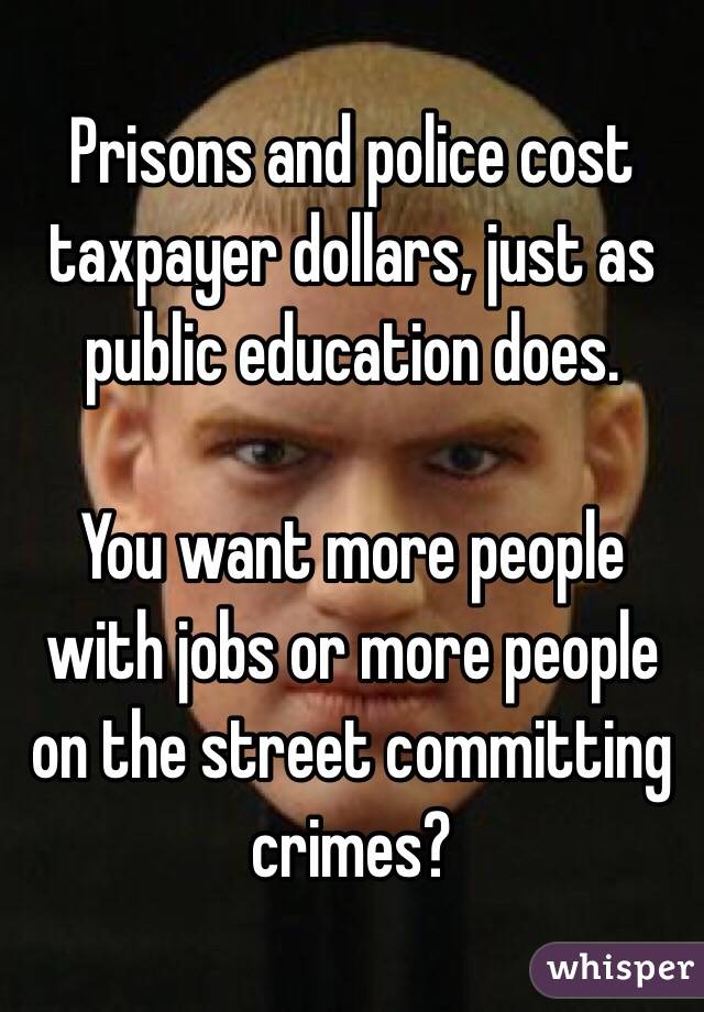 Prisons and police cost taxpayer dollars, just as public education does. 

You want more people with jobs or more people on the street committing crimes? 
