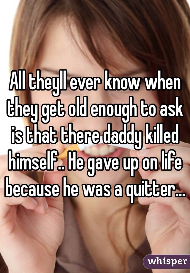 All theyll ever know when they get old enough to ask is that there daddy killed himself.. He gave up on life because he was a quitter...