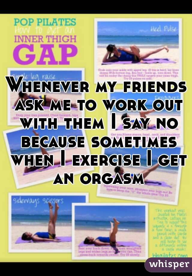 Whenever my friends ask me to work out with them I say no because sometimes when I exercise I get an orgasm